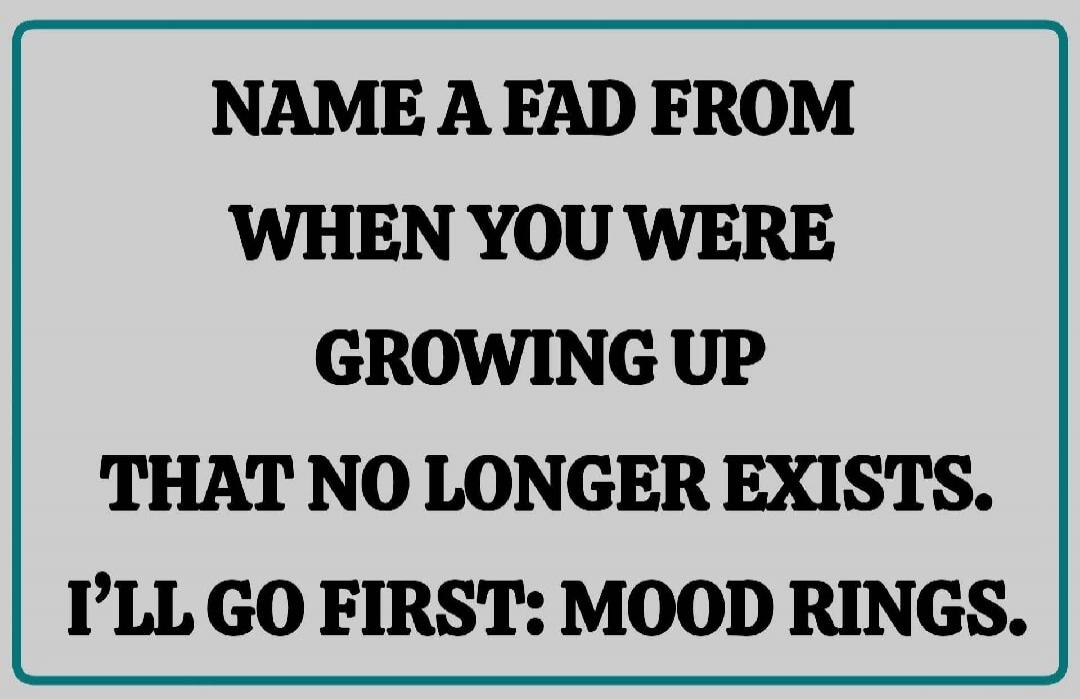 NAME A FAD FROM WHEN YOU WERE GROWING UP THAT NO LONGER EXISTS. I'LL GO FIRST: MOOD RINGS.