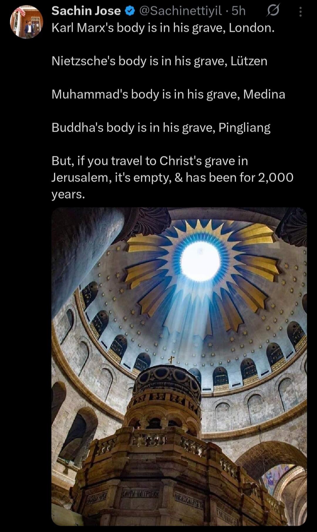 Karl Marx's body is in his grave, London. Nietzsche's body is in his grave, Lützen. Muhammad's body is in his grave, Medina. Buddha's body is in his grave, Pingliang. But, if you travel to Christ's grave in Jerusalem, it's empty, & has been for 2,000 years.