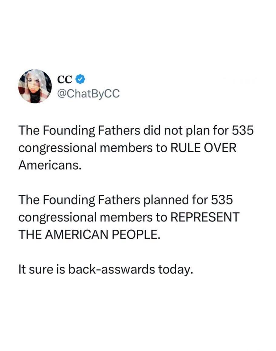 CC @ChatByCC The Founding Fathers did not plan for 535 congressional members to RULE OVER Americans. The Founding Fathers planned for 535 congressional members to REPRESENT THE AMERICAN PEOPLE. It sure is back-asswards today.