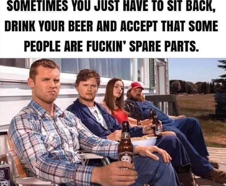 DRINK YOUR BEER AND ACCEPT THAT SOME PEOPLE ARE FUCKIN SPARE PARTS
