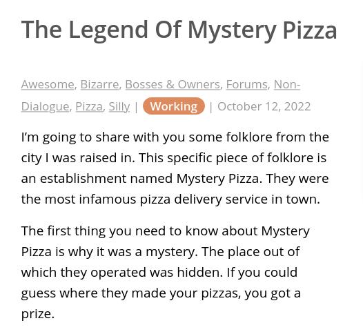 The Legend Of Mystery Pizza Awesome Bizarre Bosse vnef Nor alogue Pizza Silly TSLURS October Im going to share with you some folklore from the city I was raised in This specific piece of folklore is an establishment named Mystery Pizza They were the most infamous pizza delivery service in town The first thing you need to know about Mystery Pizza is why it was a mystery The place out of which they 