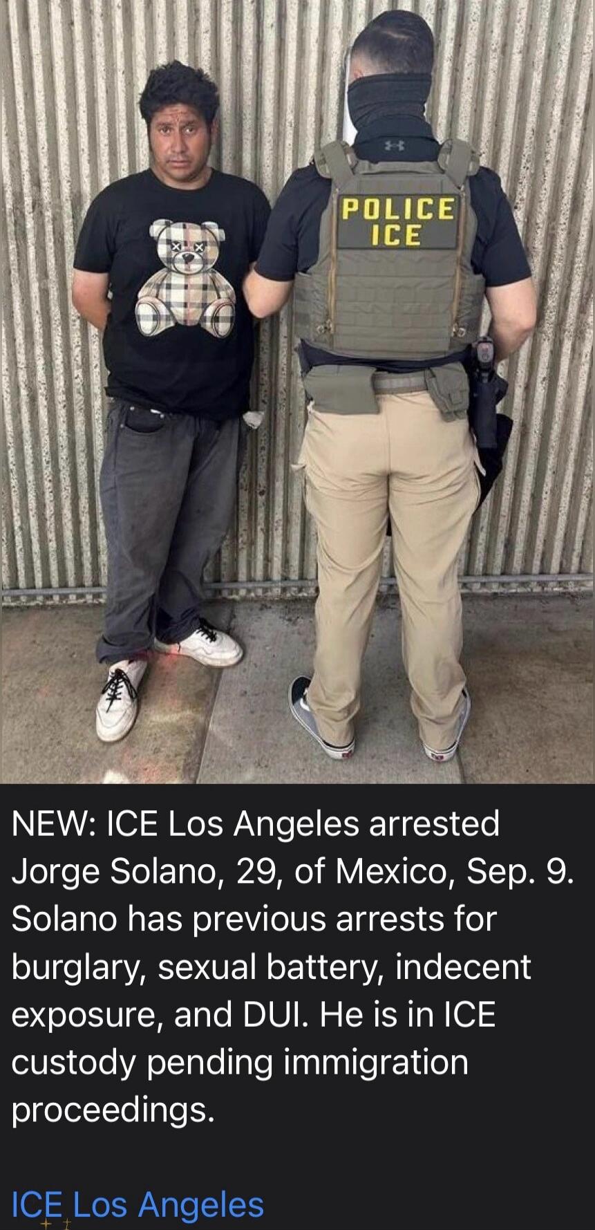 POLICE ICE NEW: ICE Los Angeles arrested Jorge Solano, 29, of Mexico, Sep. 9. Solano has previous arrests for burglary, sexual battery, indecent exposure, and DUI. He is in ICE custody pending immigration proceedings. ICE Los Angeles