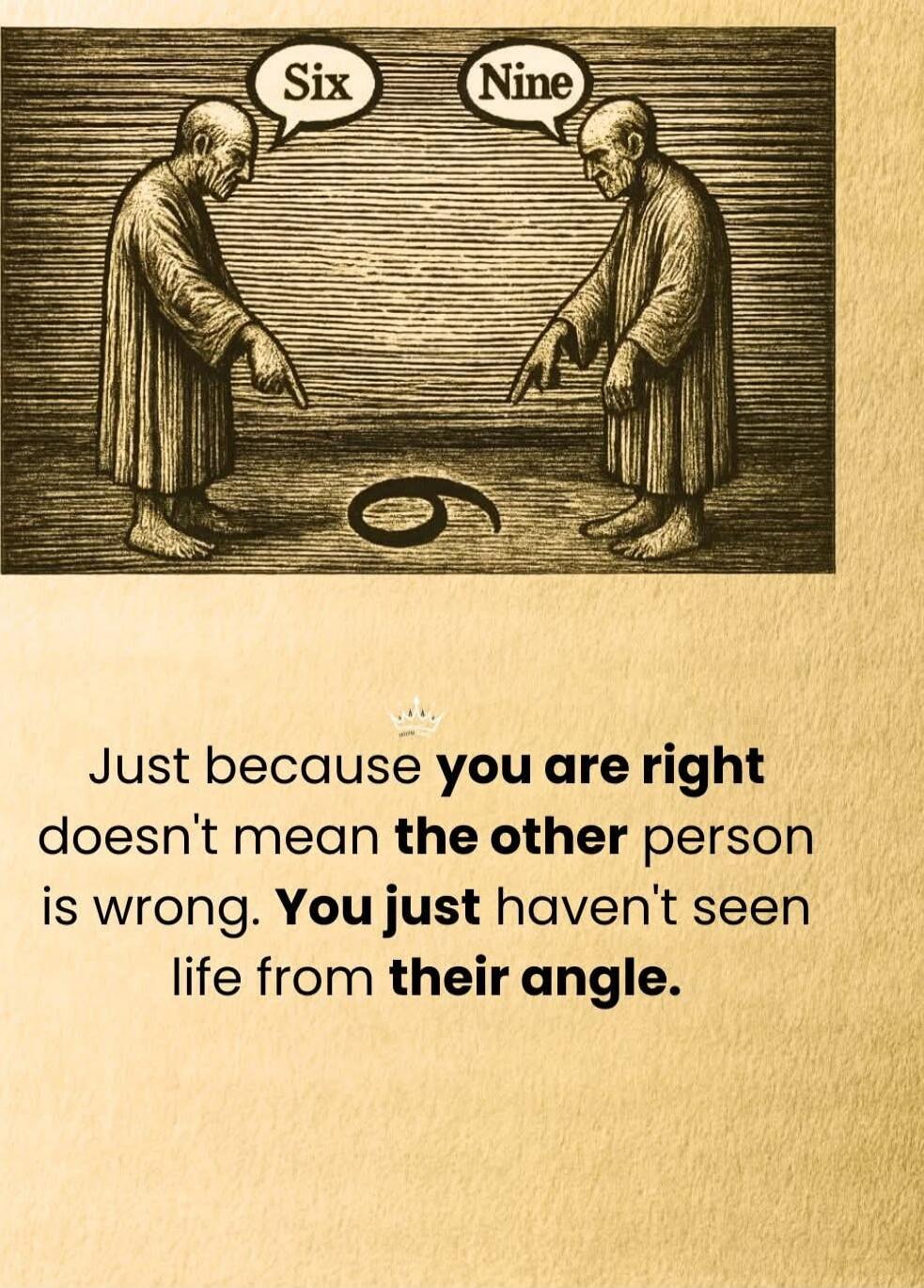 Six Nine

Just because you are right doesn't mean the other person is wrong. You just haven't seen life from their angle.
