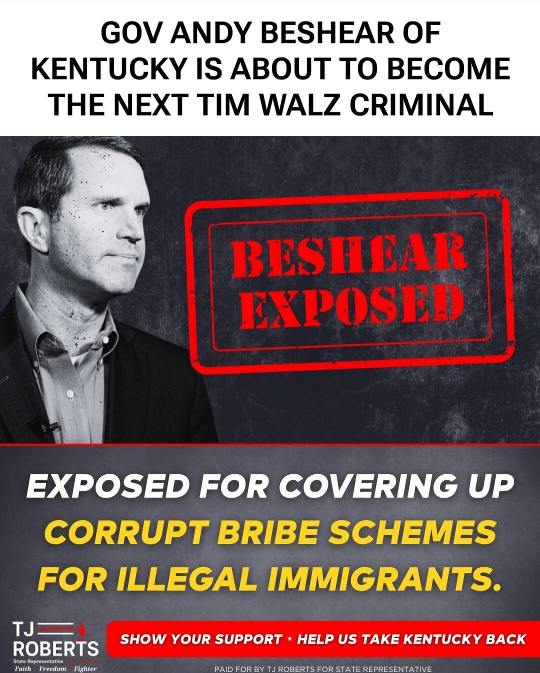 GOV ANDY BESHEAR OF KENTUCKY IS ABOUT TO BECOME THE NEXT TIM WALZ CRIMINAL
BESHEAR EXPOSED
EXPOSED FOR COVERING UP
CORRUPT BRIBE SCHEMES FOR ILLEGAL IMMIGRANTS.
SHOW YOUR SUPPORT • HELP US TAKE KENTUCKY BACK
PAID FOR BY TJ ROBERTS FOR STATE REPRESENTATIVE