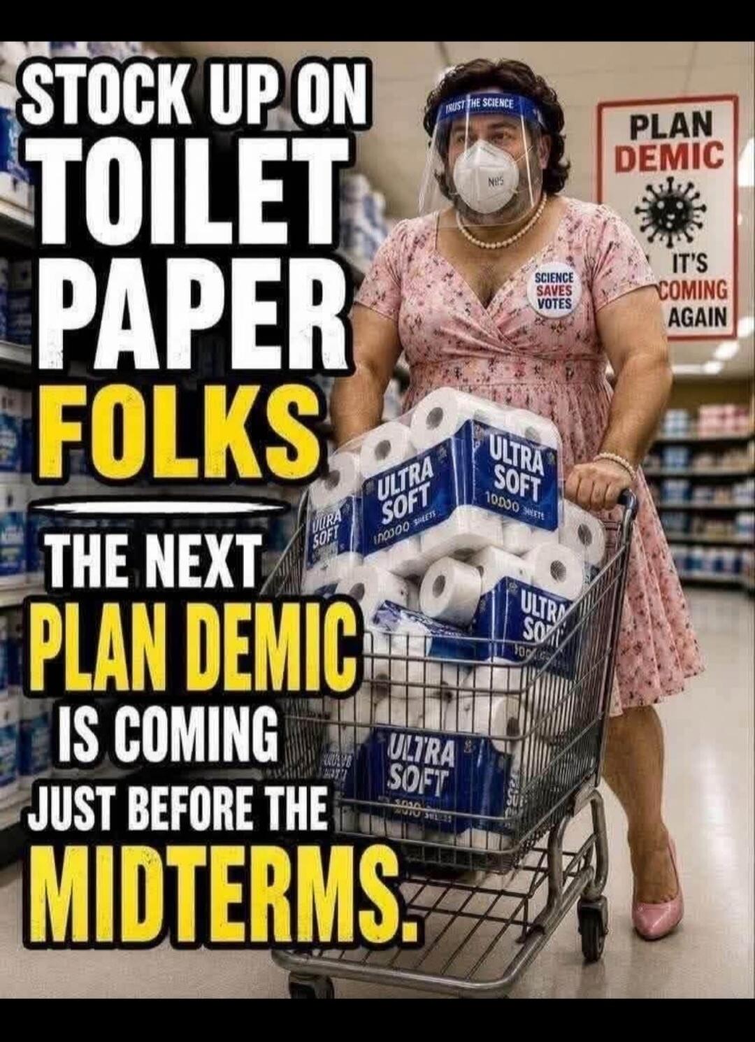 STOCK UP ON TOILET PAPER FOLKS. THE NEXT PLAN DEMIC IS COMING JUST BEFORE THE MIDTERMS. PLAN DEMIC. IT'S COMING AGAIN. TRUST THE SCIENCE. N95. SCIENCE SAVES VOTES. ULTRA SOFT 10000 SHEETS.