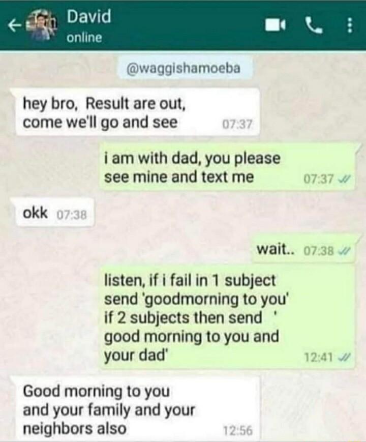 waggishamoeba hey bro Result are out come well go and see i am with dad you please see mine and text me 0737 okk wait 0738 listen if i fail in 1 subject send goodmorning to you if 2 subjects then send good morning to you and your dad 1241 Good morning to you and your family and your neighbors also