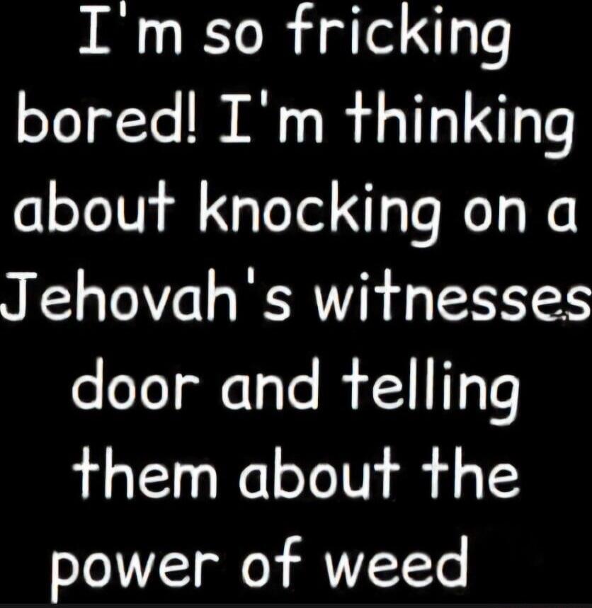 I'm so fricking bored! I'm thinking about knocking on a Jehovah's witnesses door and telling them about the power of weed