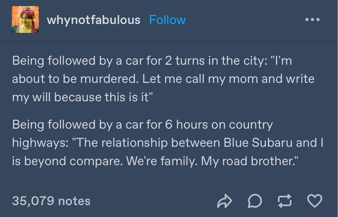 E whynotfabulous Follow Ll Being followed by a car for 2 turns in the city Im about to be murdered Let me call my mom and write my will because this is it Being followed by a car for 6 hours on country highways The relationship between Blue Subaru and is beyond compare Were family My road brother 35079 notes D20