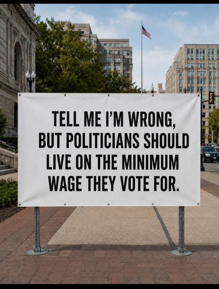 TELL ME I'M WRONG, BUT POLITICIANS SHOULD LIVE ON THE MINIMUM WAGE THEY VOTE FOR.