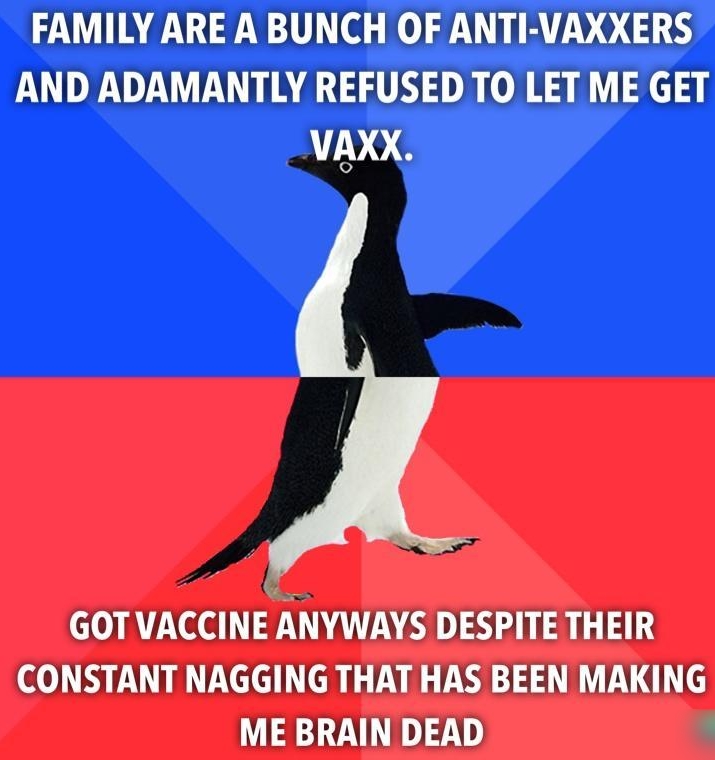 FAMILY ARE A BUNCH OF ANTI VAXXERS AND ADAMANTLY REFUSED TO LET ME GET VAXX VACCINEI NYWAYS DESPITE THEIR CONSTANT NAGGING THAT HAS BEEN MAKING ME BRAIN DEAD