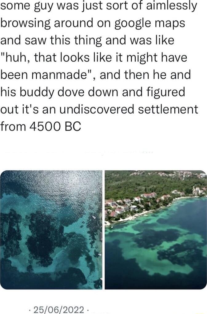 some guy was just sort of aimlessly browsing around on google maps and saw this thing and was like huh that looks like it might have been manmade and then he and his buddy dove down and figured out its an undiscovered settlement from 4500 BC 25062022
