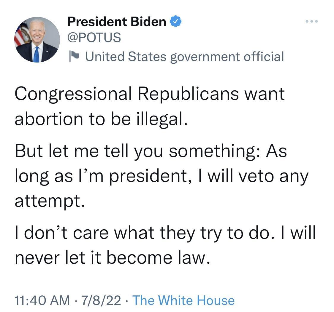 President Biden POTUS I United States government official Congressional Republicans want abortion to be illegal But let me tell you something As long as Im president will veto any attempt dont care what they try to do will never let it become law 1140 AM 7822 The White House