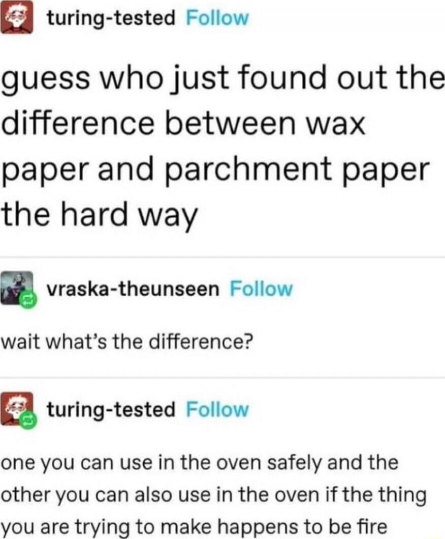 guess who just found out the difference between wax paper and parchment paper the hard way
wait what's the difference?
one you can use in the oven safely and the other you can also use in the oven if the thing you are trying to make happens to be fire