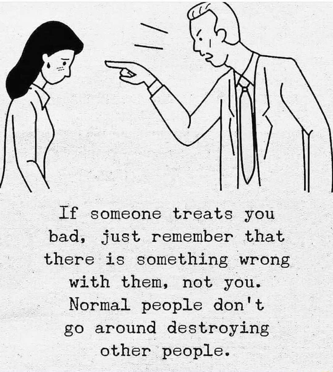 If someone treats you bad just remember that there is something wrong with them not you Normal people dont go around destroying other people