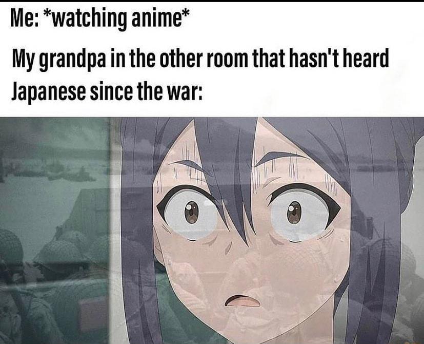 Me watching anime My grandpa in the other room that hasnt heard Japanese since the war