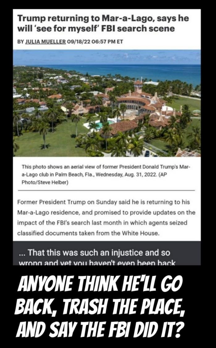 Trump returning to Mar a Lago says he will see for myself FBl search scene BY JULIA MUELLER 091822 0657 PM ET P 18 G ERE R EL TR GEEL G wrana and vat vait havent aven hasn hack ANYONE THINK HELL GO BACK TRASH THE PLACE AND SAY THE FBI DID IT