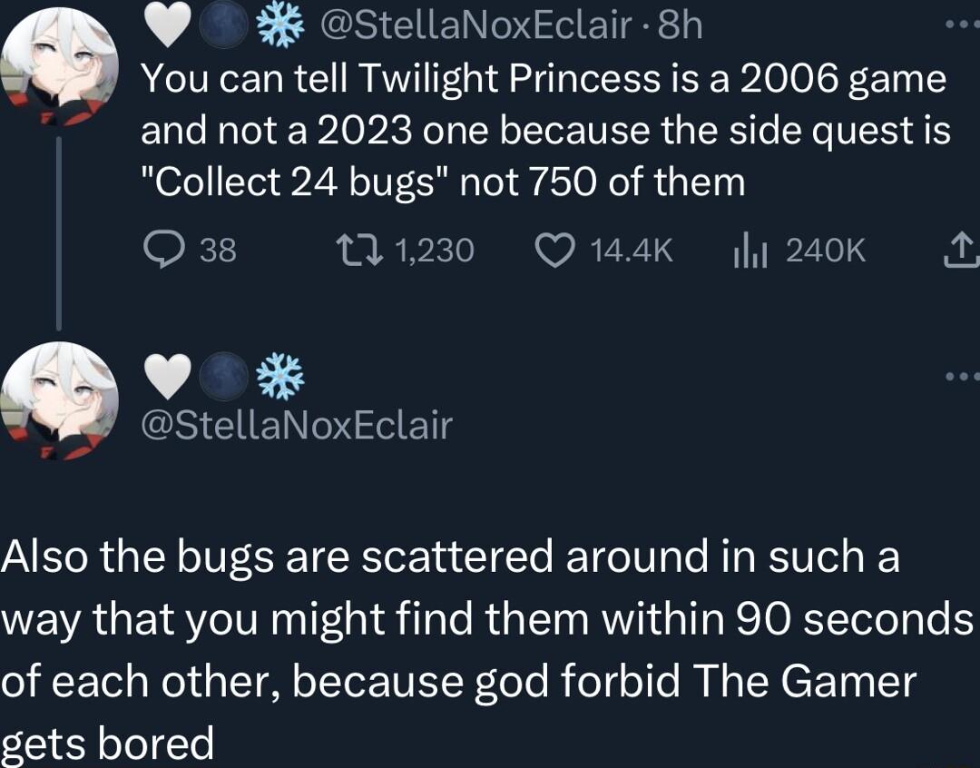 StellaNoxEclair 8h You can tell Twilight Princess is a 2006 game and not a 2023 one because the side quest is Collect 24 bugs not 750 of them Qa8 11230 Q144K 240K A v SR ET Also the bugs are scattered around in such a way that you might find them within 90 seconds of each other because god forbid The Gamer gets bored