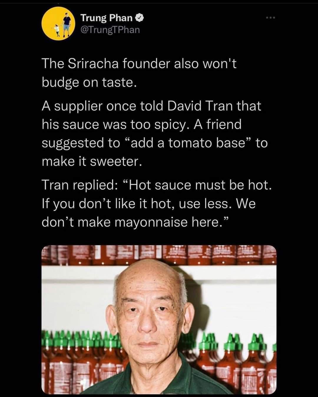 Q Trung Phan TrungTPhan The Sriracha founder also wont budge on taste A supplier once told David Tran that his sauce was too spicy A friend suggested to add a tomato base to UEICHENTEECTA Tran replied Hot sauce must be hot If you dont like it hot use less We dont make mayonnaise here 1F B0 BESLE N s