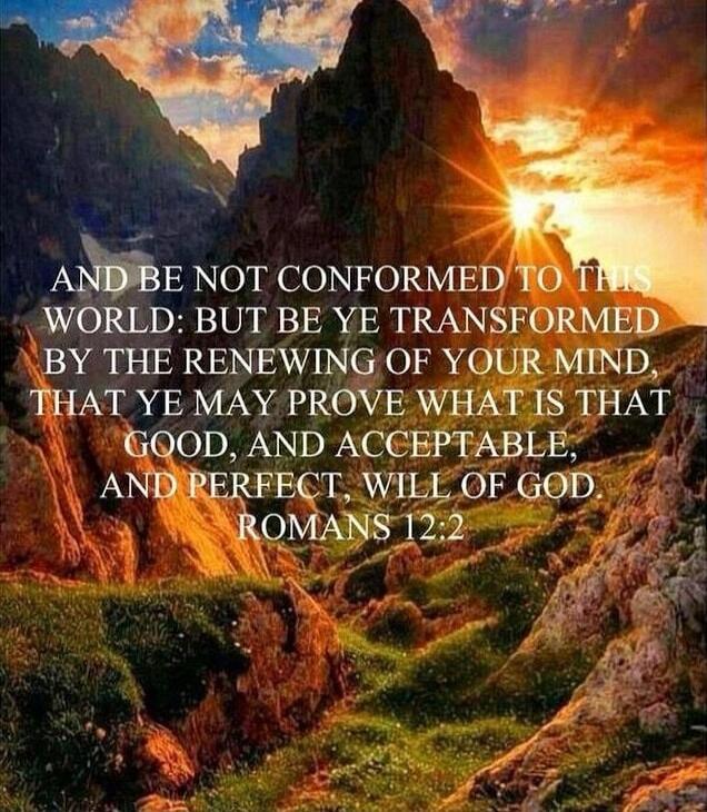 AND BE NOT CONFORMED TO THIS WORLD: BUT BE YE TRANSFORMED BY THE RENEWING OF YOUR MIND, THAT YE MAY PROVE WHAT IS THAT GOOD, AND ACCEPTABLE, AND PERFECT, WILL OF GOD ROMANS 12:2