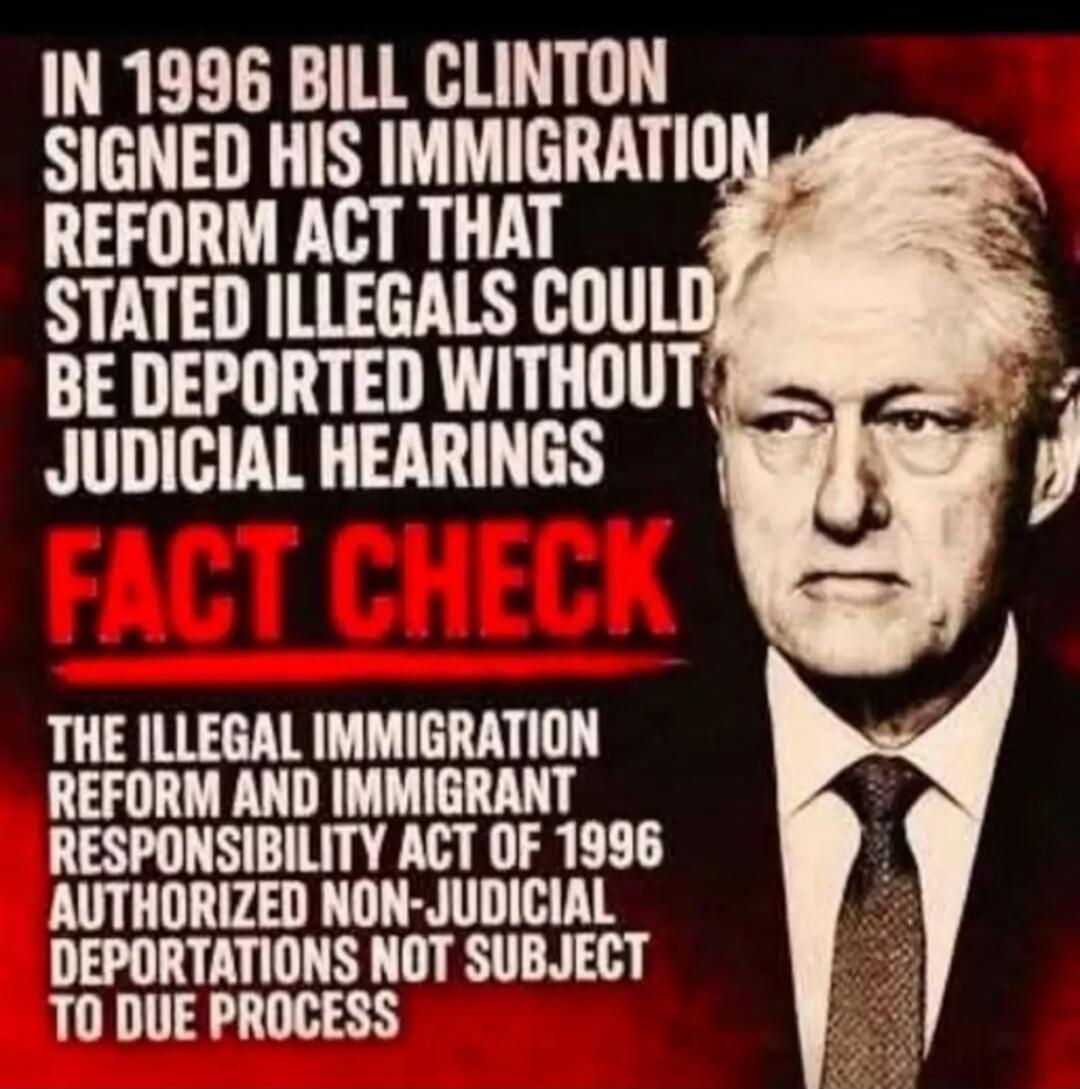 IN 1996 BILL CLINTON SIGNED HIS IMMIGRATION REFORM ACT THAT STATED ILLEGALS COULD BE DEPORTED WITHOUT JUDICIAL HEARINGS
FACT CHECK
THE ILLEGAL IMMIGRATION REFORM AND IMMIGRANT RESPONSIBILITY ACT OF 1996 AUTHORIZED NON-JUDICIAL DEPORTATIONS NOT SUBJECT TO DUE PROCESS