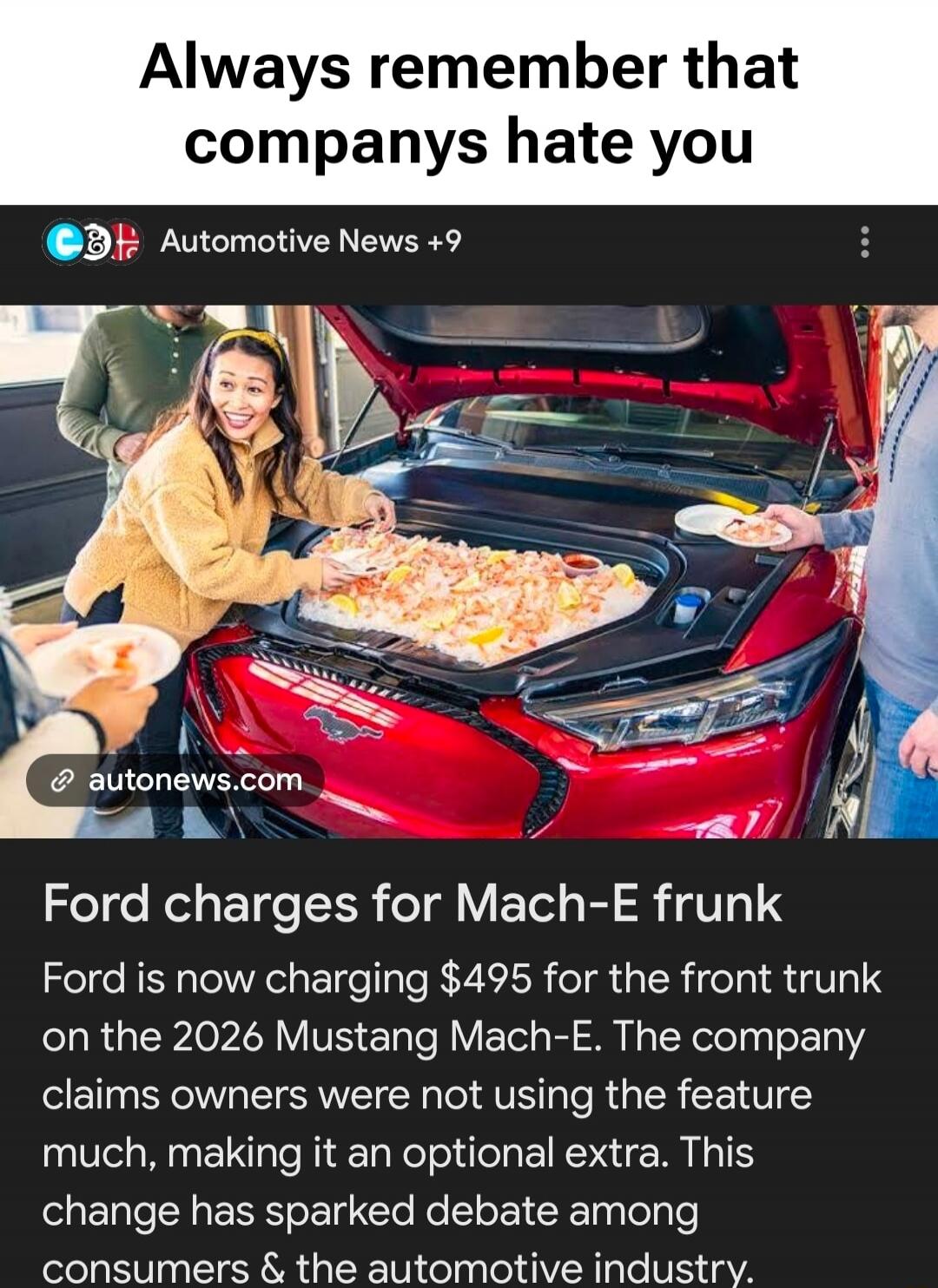 Always remember that companies hate you. Automotive News +9. autonews.com. Ford charges for Mach-E frunk. Ford is now charging $495 for the front trunk on the 2026 Mustang Mach-E. The company claims owners were not using the feature much, making it an optional extra. This change has sparked debate among consumers & the automotive industry.