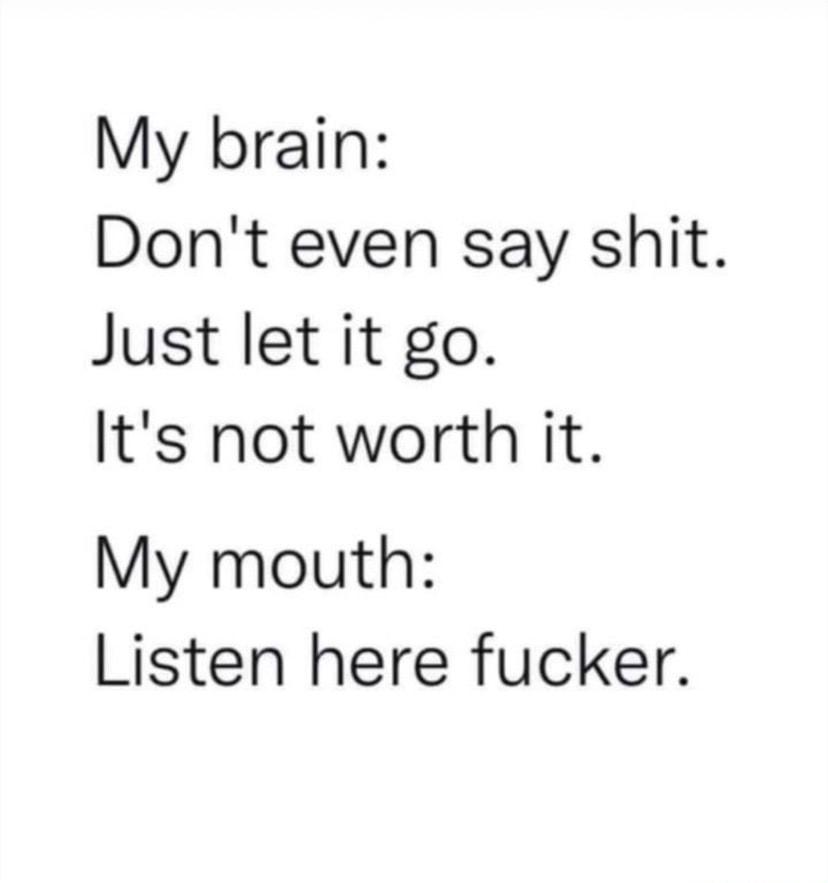 My brain Dont even say shit Just let it go Its not worth it My mouth Listen here fucker