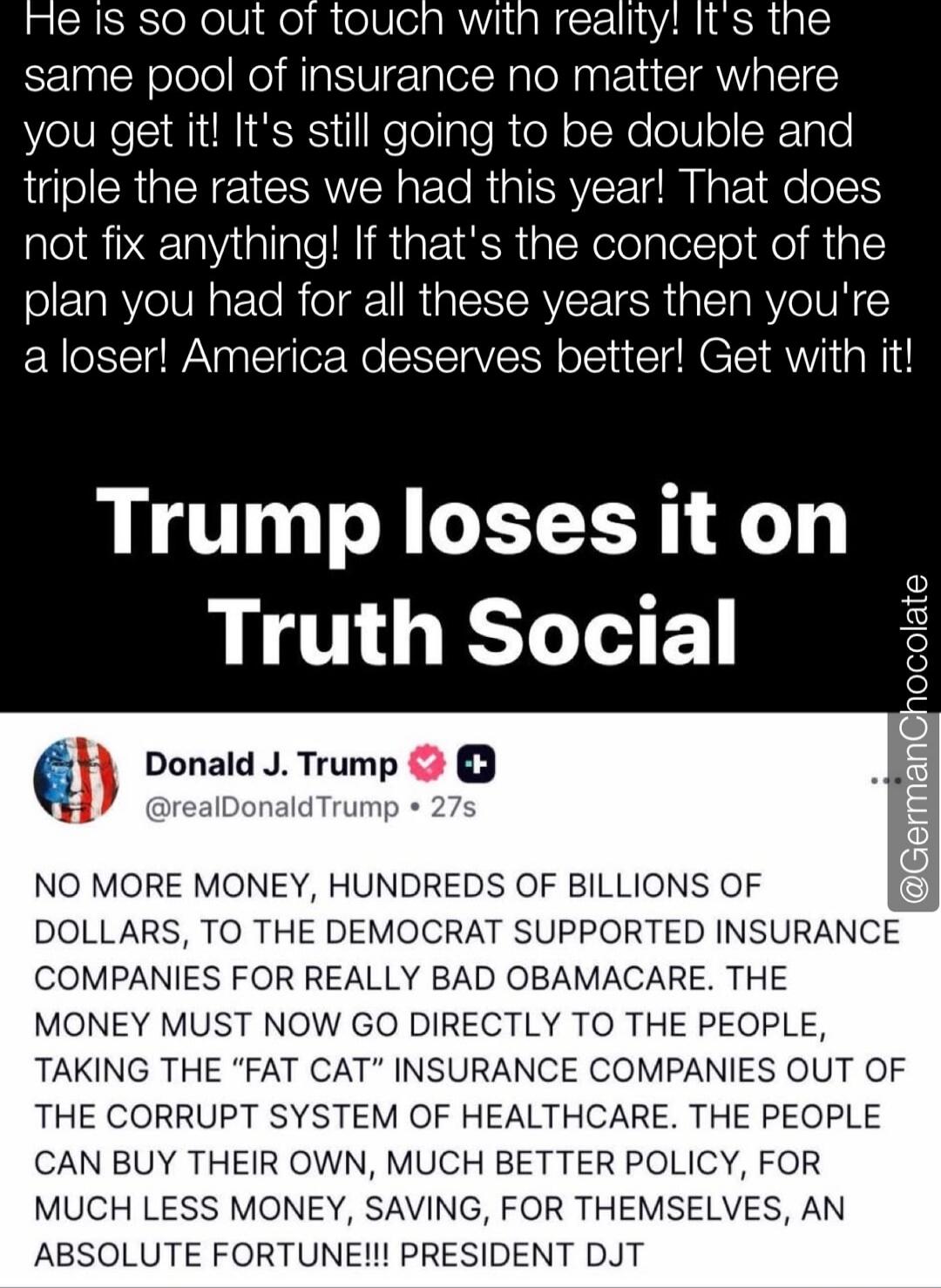 He is so out of touch with reality! It's the same pool of insurance no matter where you get it! It's still going to be double and triple the rates we had this year! That does not fix anything! If that's the concept of the plan you had for all these years then you're a loser! America deserves better! Get with it!
Trump loses it on Truth Social

Dona
