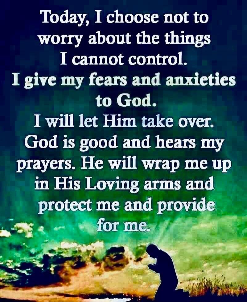 Today, I choose not to worry about the things I cannot control. I give my fears and anxieties to God. I will let Him take over. God is good and hears my prayers. He will wrap me up in His Loving arms and protect me and provide for me.