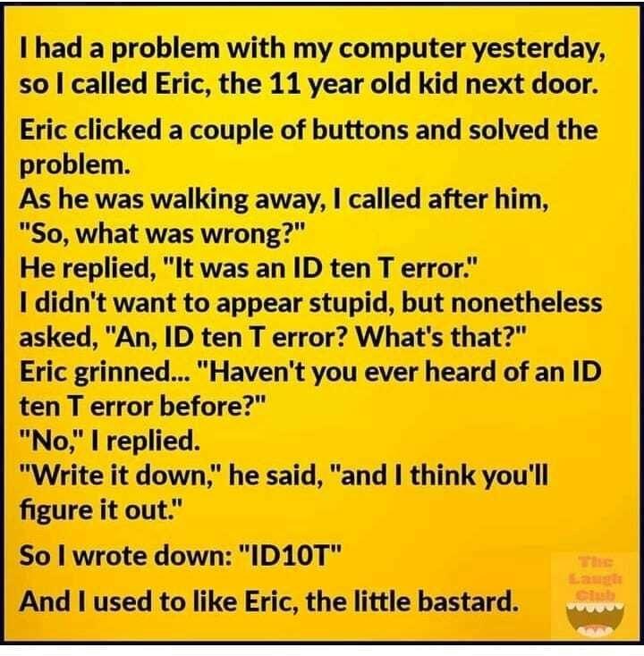 I had a problem with my computer yesterday so called Eric the 11 year old kid next door Eric clicked a couple of buttons and solved the problem As he was walking away called after him So what was wrong He replied It was an ID ten T error I didnt want to appear stupid but nonetheless asked An ID ten T error Whats that Eric grinned Havent you ever heard of an ID ten T error before No replied Write i