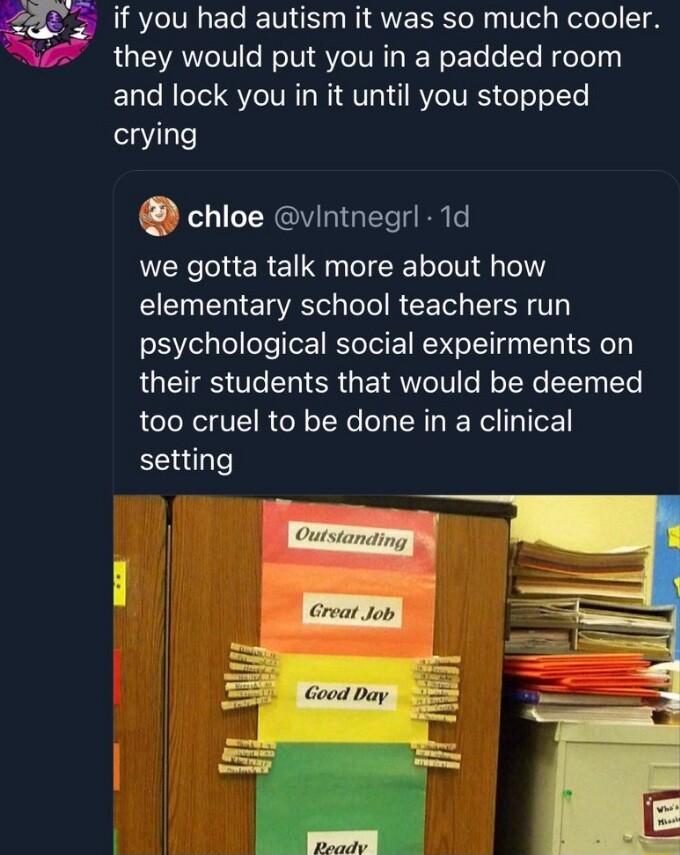 if you had autism it was so much cooler they would put you in a padded room and lock you in it until you stopped crying chice vintnegrl 1d we gotta talk more about how I T E TR ToTo R CE T SR T psychological social expeirments on their students that would be deemed too cruel to be done in a clinical setting