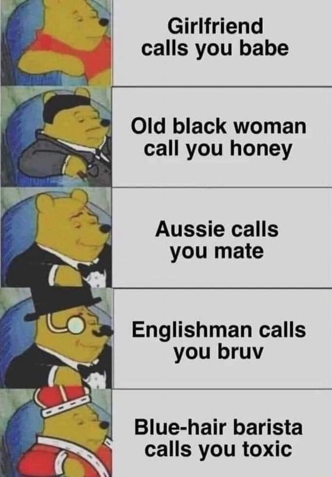 Girlfriend calls you babe Old black woman call you honey Aussie calls you mate Englishman calls you bruv Blue hair barista calls you toxic