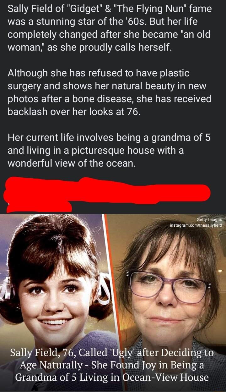 Sally Field of Gidget The Flying Nun fame was a stunning star of the 60s But her life completely changed after she became an old woman as she proudly calls herself Although she has refused to have plastic surgery and shows her natural beauty in new photos after a bone disease she has received backlash over her looks at 76 Her current life involves being a grandma of 5 and living in a picturesque h