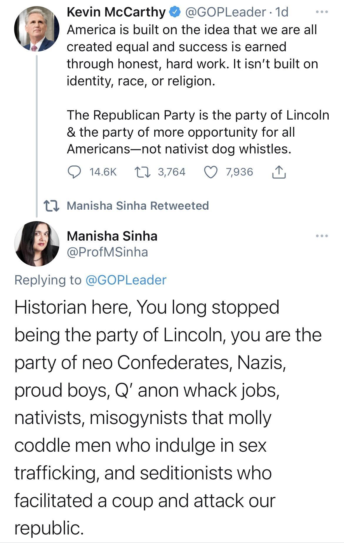 Kevin McCarthy GOPLeader 1d 7 America is built on the idea that we are all created equal and success is earned through honest hard work It isnt built on identity race or religion The Republican Party is the party of Lincoln the party of more opportunity for all Americansnot nativist dog whistles O 146Kk 17 3764 Q 7936 T 11 Manisha Sinha Retweeted e i Replying to GOPLeader Historian here You long s