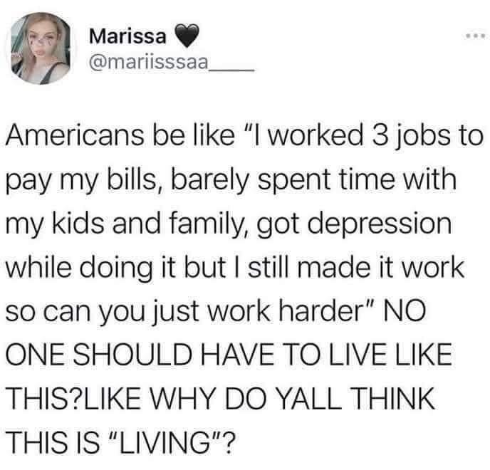 Marissa mariisssaa Americans be like l worked 3 jobs to pay my bills barely spent time with my kids and family got depression while doing it but still made it work so can you just work harder NO ONE SHOULD HAVE TO LIVE LIKE THISLIKE WHY DO YALL THINK THIS IS LIVING