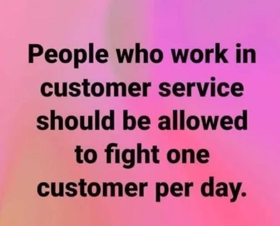 People who work in customer service should be allowed to fight one customer per day.