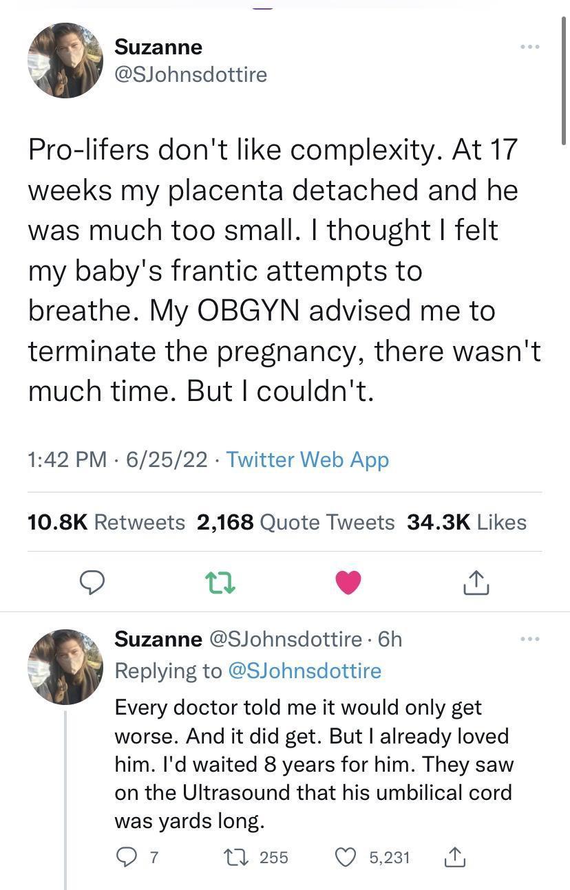 Suzanne SJohnsdottire Pro lifers dont like complexity At 17 weeks my placenta detached and he was much too small thought felt my babys frantic attempts to breathe My OBGYN advised me to terminate the pregnancy there wasnt much time But couldnt 142 PM 62522 Twitter Web App 108K Retweets 2168 Quote Tweets 343K Likes Q u L 4 Suzanne SJohnsdottire 6h Replying to SJohnsdottire Every doctor told me it w