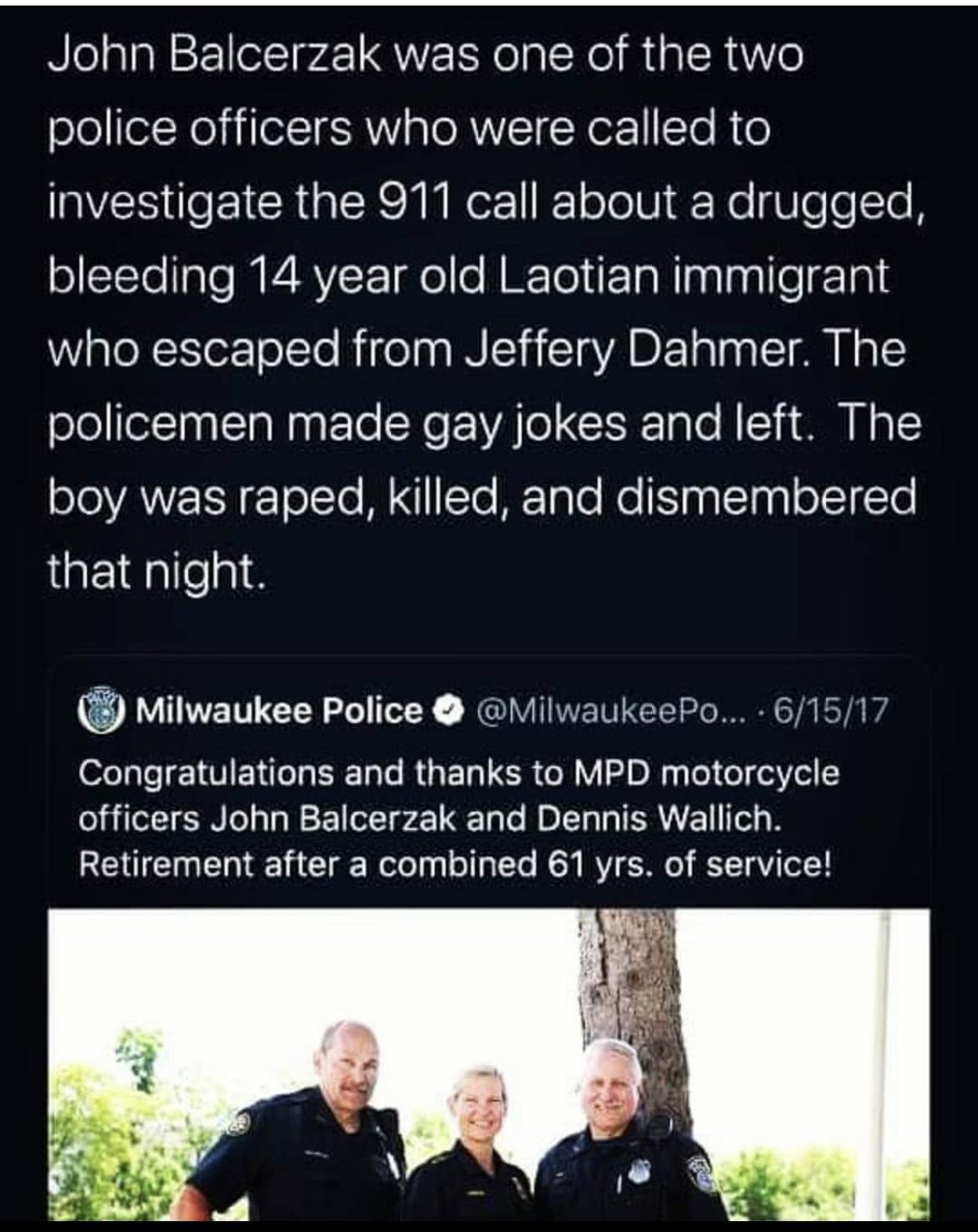 John Balcerzak was one of the two police officers who were called to VR EICRaER MU N1 F 1oTo Ui F Ne U e e Te oTTo alo P4 RV F Taole M ITo PN nglaglleg1a1 WWaleRlorTolTo Rigelna N iaIaAD alna M Ha policemen made gay jokes and left The oloYAZEN olTo M To FTaTe o nalelngl o J1Te that night Milwaukee Police MilwaukeePo 61517 elale 1T ENela IS Tals R E1a SR oW 2D N s To o el Vol 2 officers John Balcer