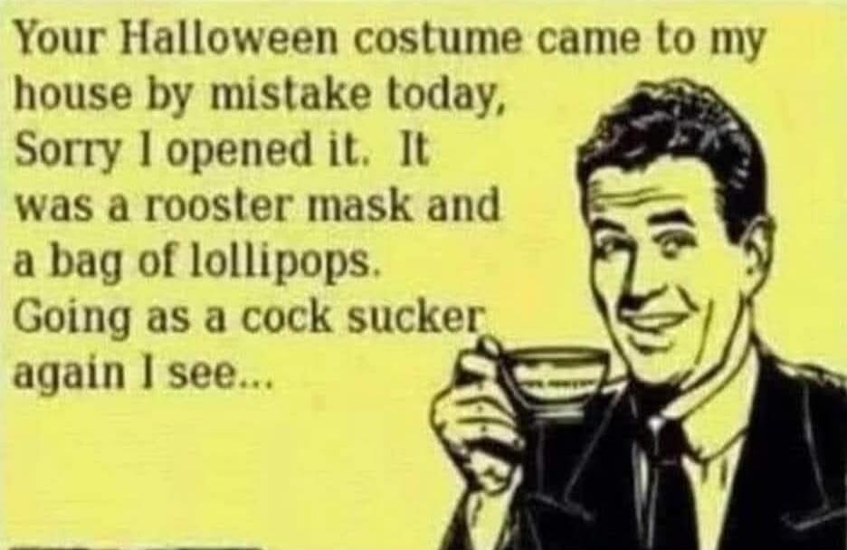 Your Halloween costume came to my house by mistake today, Sorry I opened it. It was a rooster mask and a bag of lolipops. Going as a cock sucker again I see...
