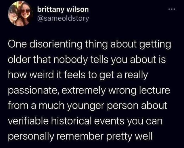 Bl One disorienting thing about getting older that nobody tells you about is how weird it feels to get a really passionate extremely wrong lecture from a much younger person about verifiable historical events you can personally remember pretty well