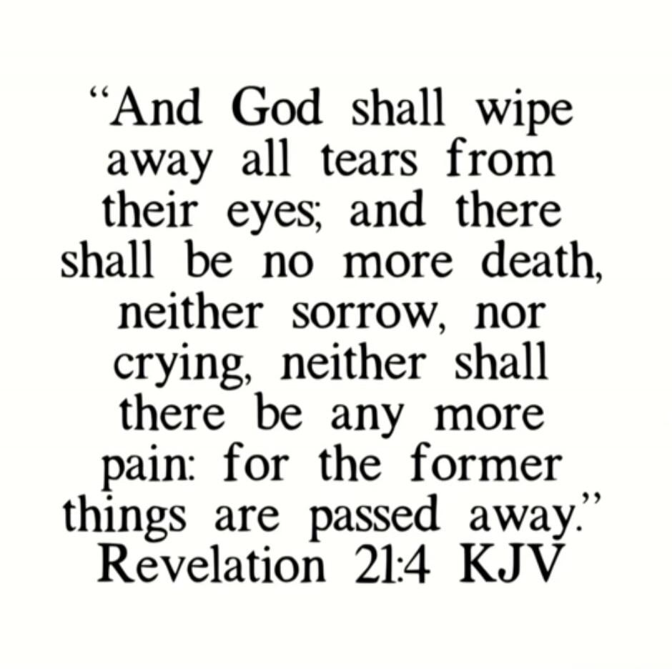 “And God shall wipe away all tears from their eyes; and there shall be no more death, neither sorrow, nor crying, neither shall there be any more pain: for the former things are passed away.” Revelation 21:4 KJV