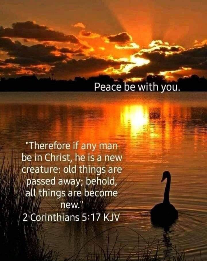 Peace be with you.\nTherefore if any man be in Christ, he is a new creature: old things are passed away; behold, all things are become new.\n2 Corinthians 5:17 KJV