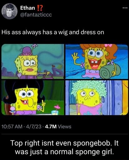Q Ethan 7 fantazticce His ass always has a wig and dress on 1057 AM 4723 4TM Views Top right isnt even spongebob It was just a normal sponge girl