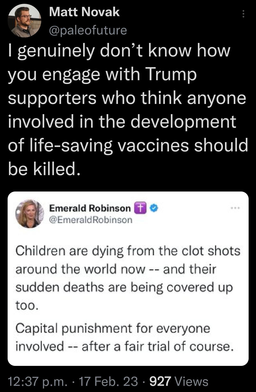 Q Matt Novak 4 ofuture genuinely dont know how you engage with Trump supporters who think anyone involved in the development oI RIIEEF Vi aT RVF ToTel aI ERS aToT0 o be killed 6 Emerald Robinson T IdRobinson Children are dying from the clot shots around the world now and their sudden deaths are being covered up too Capital punishment for everyone involved after a fair trial of course