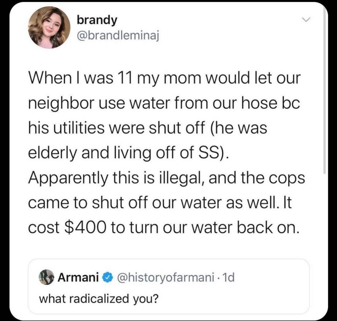 brandy brandleminaj When was 11 my mom would let our neighbor use water from our hose bc his utilities were shut off he was elderly and living off of SS Apparently this is illegal and the cops came to shut off our water as well It cost 400 to turn our water back on Armani what radicalized you rmani 1d