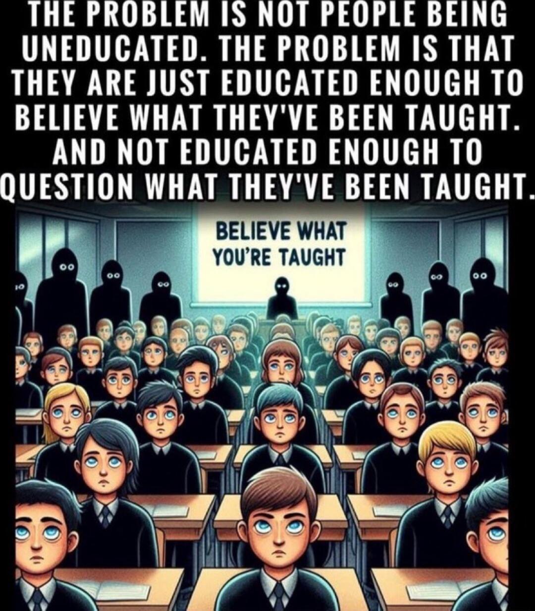 THE PROBLEM 1S NOT PEOPLE BEING UNEDUCATED THE PROBLEM IS THAT THEY ARE JUST EDUCATED ENOUGH TO BELIEVE WHAT THEYVE BEEN TAUGHT AND NOT EDUCATED ENOUGH TO QUESTION WHAT THEYVE BEEN TAUGHT