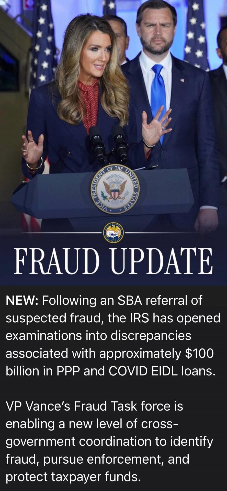 VICE PRESIDENT OF THE UNITED STATES FRAUD UPDATE NEW: Following an SBA referral of suspected fraud, the IRS has opened examinations into discrepancies associated with approximately $100 billion in PPP and COVID EIDL loans. VP Vance's Fraud Task force is enabling a new level of cross-government coordination to identify fraud, pursue enforcement, and