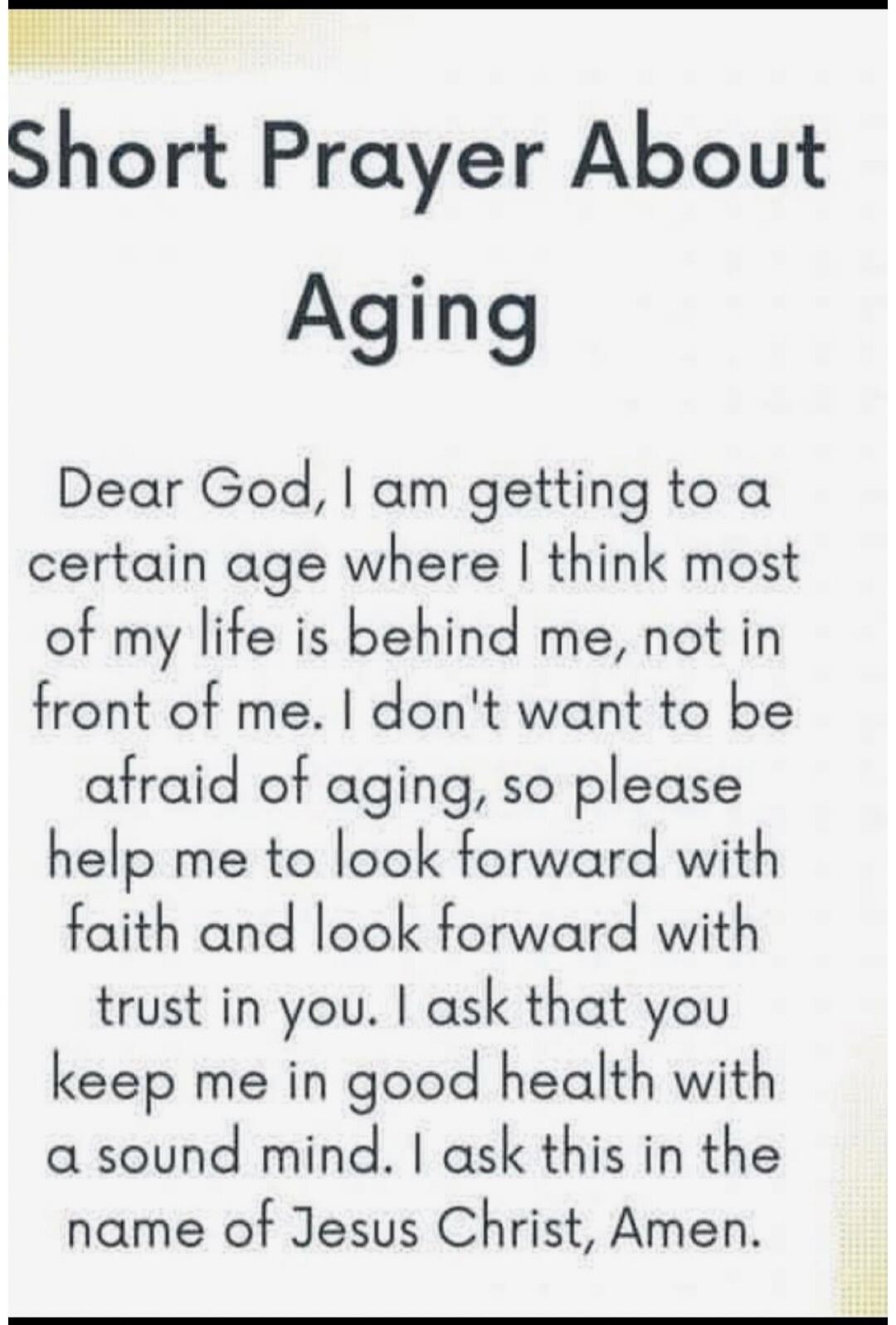 Short Prayer About Aging Dear God, I am getting to a certain age where I think most of my life is behind me, not in front of me. I don't want to be afraid of aging, so please help me to look forward with faith and look forward with trust in you. I ask that you keep me in good health with a sound mind. I ask this in the name of Jesus Christ, Amen.