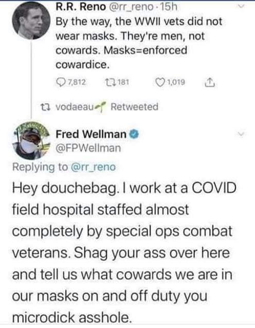 RR Reno rr_reno 15h By the way the WWII vets did not wear masks Theyre men not cowards Masksenforced cowardice Q812 s o019 13 vodaeau Retweeted Fred Wellman FPWellman Replying to rr_reno Hey douchebag work at a COVID field hospital staffed almost completely by special ops combat veterans Shag your ass over here and tell us what cowards we are in our masks on and off duty you microdick asshole