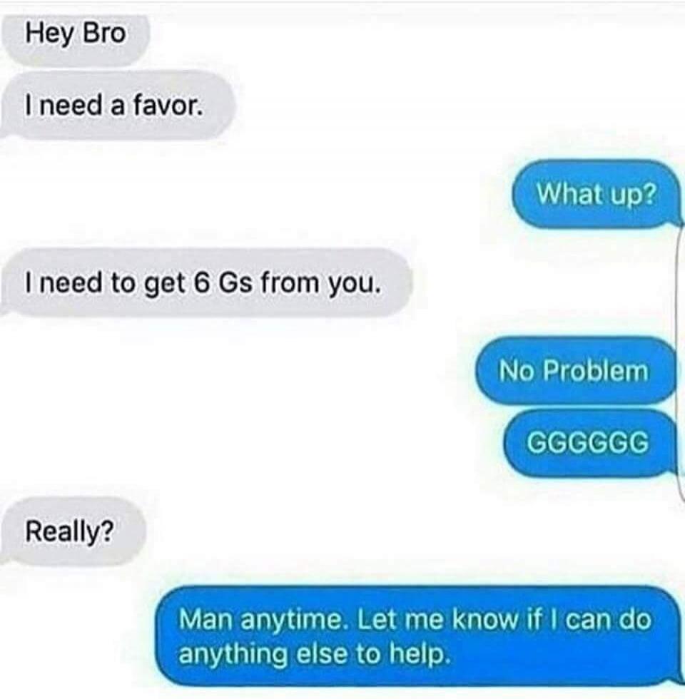 Hey Bro
I need a favor.
What up?
I need to get 6 Gs from you.
No Problem
GGGGGG
Really?
Man anytime. Let me know if I can do anything else to help.