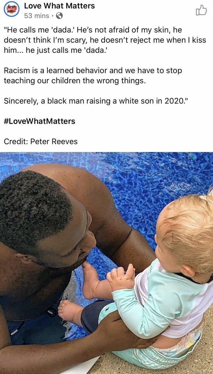 Love What Matters w 53 mins Q Eb He calls me dada Hes not afraid of my skin he doesnt think Im scary he doesnt reject me when kiss him he just calls me dada Racism is a learned behavior and we have to stop teaching our children the wrong things Sincerely a black man raising a white son in 2020 LoveWhatMatters Credit Peter Reeves